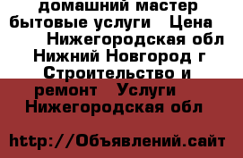 домашний мастер.бытовые услуги › Цена ­ 300 - Нижегородская обл., Нижний Новгород г. Строительство и ремонт » Услуги   . Нижегородская обл.